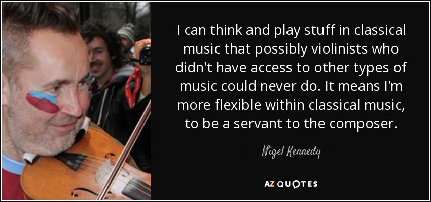 I can think and play stuff in classical music that possibly violinists who didn't have access to other types of music could never do. It means I'm more flexible within classical music, to be a servant to the composer. - Nigel Kennedy