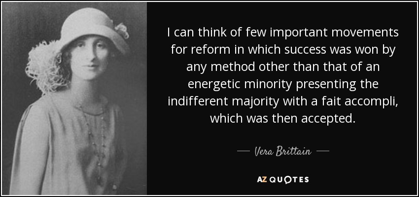I can think of few important movements for reform in which success was won by any method other than that of an energetic minority presenting the indifferent majority with a fait accompli, which was then accepted. - Vera Brittain