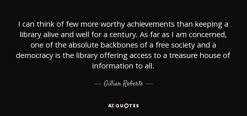 I can think of few more worthy achievements than keeping a library alive and well for a century. As far as I am concerned, one of the absolute backbones of a free society and a democracy is the library offering access to a treasure house of information to all. - Gillian Roberts