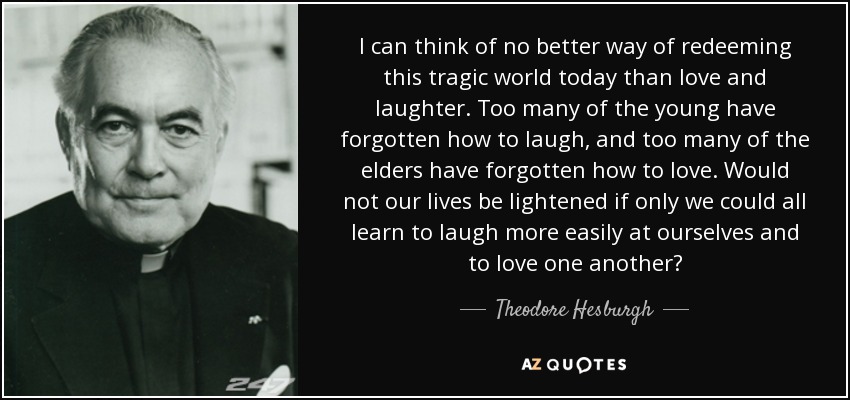 I can think of no better way of redeeming this tragic world today than love and laughter. Too many of the young have forgotten how to laugh, and too many of the elders have forgotten how to love. Would not our lives be lightened if only we could all learn to laugh more easily at ourselves and to love one another? - Theodore Hesburgh