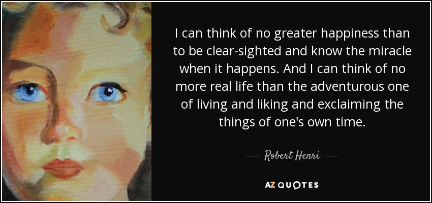 I can think of no greater happiness than to be clear-sighted and know the miracle when it happens. And I can think of no more real life than the adventurous one of living and liking and exclaiming the things of one's own time. - Robert Henri