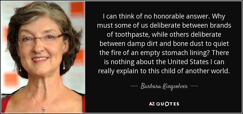 I can think of no honorable answer. Why must some of us deliberate between brands of toothpaste, while others deliberate between damp dirt and bone dust to quiet the fire of an empty stomach lining? There is nothing about the United States I can really explain to this child of another world. - Barbara Kingsolver