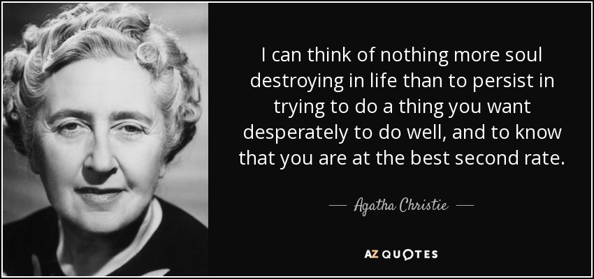 I can think of nothing more soul destroying in life than to persist in trying to do a thing you want desperately to do well, and to know that you are at the best second rate. - Agatha Christie