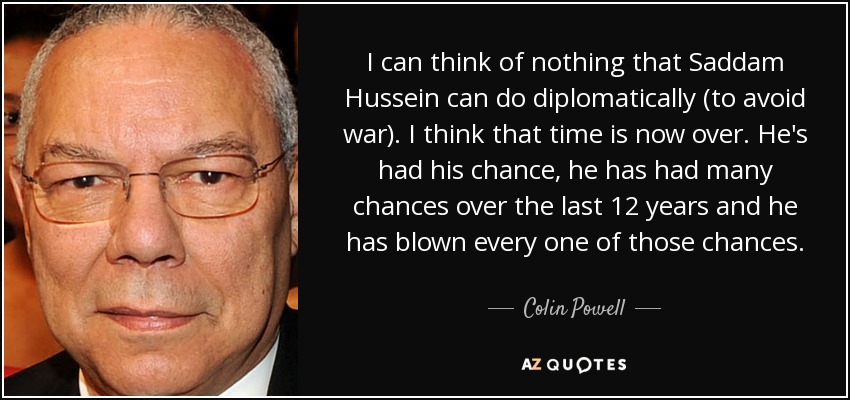 I can think of nothing that Saddam Hussein can do diplomatically (to avoid war). I think that time is now over. He's had his chance, he has had many chances over the last 12 years and he has blown every one of those chances. - Colin Powell