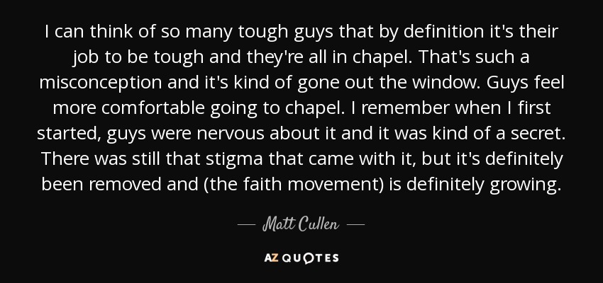 I can think of so many tough guys that by definition it's their job to be tough and they're all in chapel. That's such a misconception and it's kind of gone out the window. Guys feel more comfortable going to chapel. I remember when I first started, guys were nervous about it and it was kind of a secret. There was still that stigma that came with it, but it's definitely been removed and (the faith movement) is definitely growing. - Matt Cullen