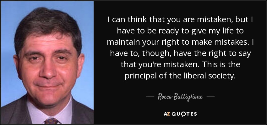 I can think that you are mistaken, but I have to be ready to give my life to maintain your right to make mistakes. I have to, though, have the right to say that you're mistaken. This is the principal of the liberal society. - Rocco Buttiglione