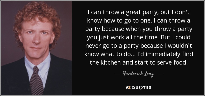 I can throw a great party, but I don't know how to go to one. I can throw a party because when you throw a party you just work all the time. But I could never go to a party because I wouldn't know what to do ... I'd immediately find the kitchen and start to serve food. - Frederick Lenz