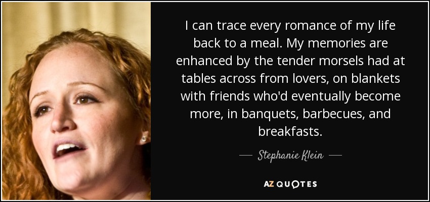 I can trace every romance of my life back to a meal. My memories are enhanced by the tender morsels had at tables across from lovers, on blankets with friends who'd eventually become more, in banquets, barbecues, and breakfasts. - Stephanie Klein