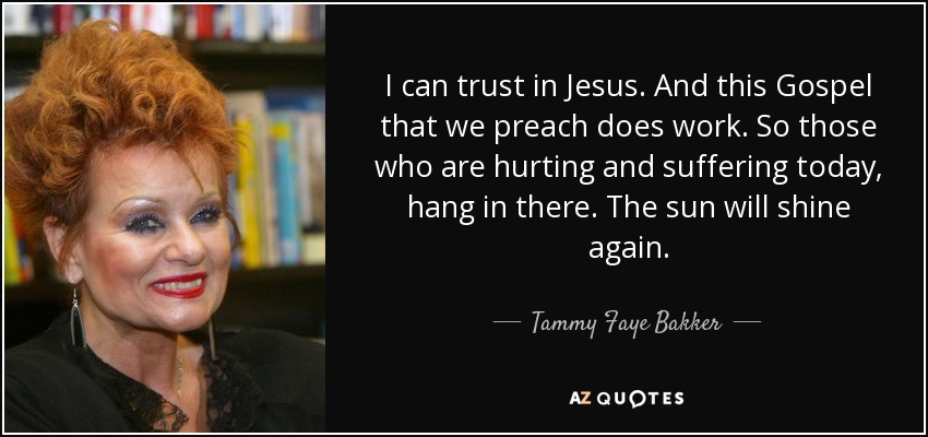 I can trust in Jesus. And this Gospel that we preach does work. So those who are hurting and suffering today, hang in there. The sun will shine again. - Tammy Faye Bakker