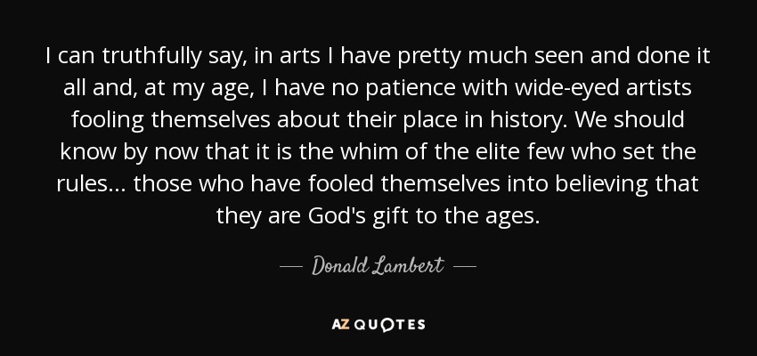 I can truthfully say, in arts I have pretty much seen and done it all and, at my age, I have no patience with wide-eyed artists fooling themselves about their place in history. We should know by now that it is the whim of the elite few who set the rules... those who have fooled themselves into believing that they are God's gift to the ages. - Donald Lambert