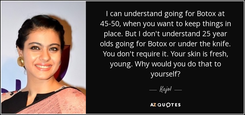 I can understand going for Botox at 45-50, when you want to keep things in place. But I don't understand 25 year olds going for Botox or under the knife. You don't require it. Your skin is fresh, young. Why would you do that to yourself? - Kajol