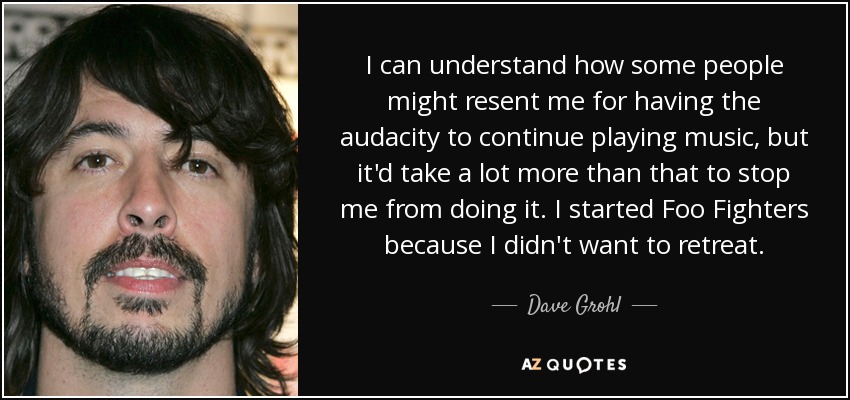 I can understand how some people might resent me for having the audacity to continue playing music, but it'd take a lot more than that to stop me from doing it. I started Foo Fighters because I didn't want to retreat. - Dave Grohl