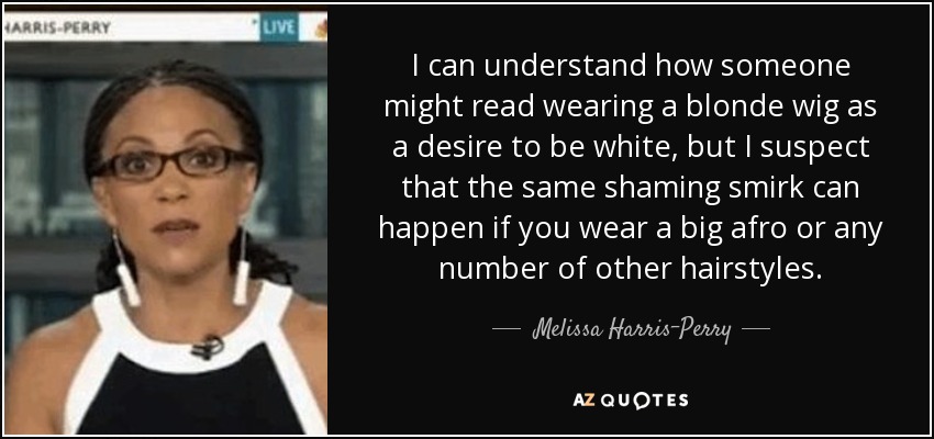 I can understand how someone might read wearing a blonde wig as a desire to be white, but I suspect that the same shaming smirk can happen if you wear a big afro or any number of other hairstyles. - Melissa Harris-Perry