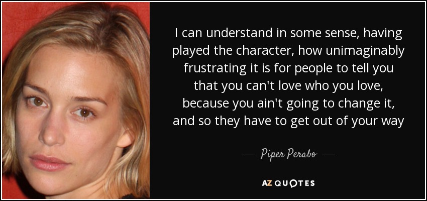 I can understand in some sense, having played the character, how unimaginably frustrating it is for people to tell you that you can't love who you love, because you ain't going to change it, and so they have to get out of your way - Piper Perabo