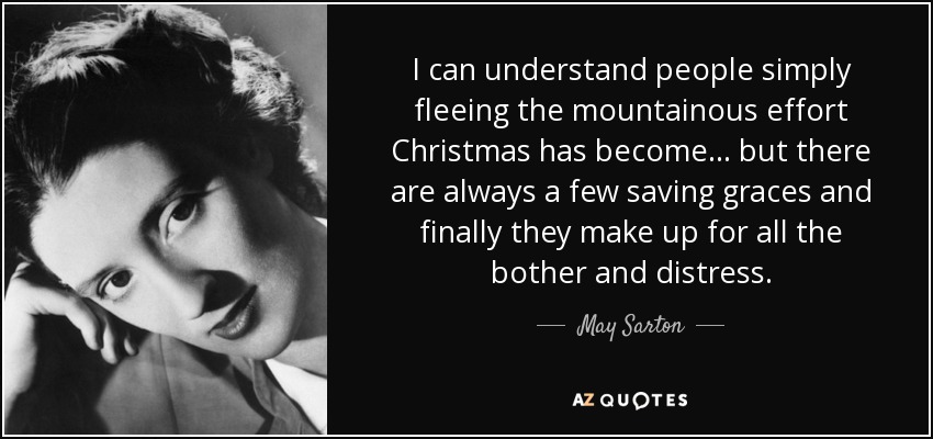 I can understand people simply fleeing the mountainous effort Christmas has become... but there are always a few saving graces and finally they make up for all the bother and distress. - May Sarton