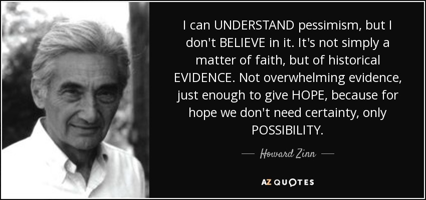 I can UNDERSTAND pessimism, but I don't BELIEVE in it. It's not simply a matter of faith, but of historical EVIDENCE. Not overwhelming evidence, just enough to give HOPE, because for hope we don't need certainty, only POSSIBILITY. - Howard Zinn