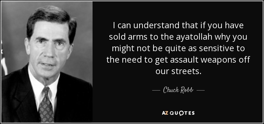 I can understand that if you have sold arms to the ayatollah why you might not be quite as sensitive to the need to get assault weapons off our streets. - Chuck Robb
