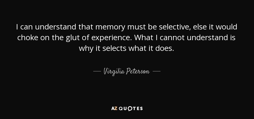 I can understand that memory must be selective, else it would choke on the glut of experience. What I cannot understand is why it selects what it does. - Virgilia Peterson