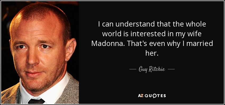 I can understand that the whole world is interested in my wife Madonna. That's even why I married her. - Guy Ritchie
