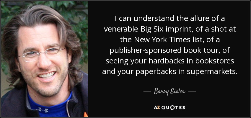 I can understand the allure of a venerable Big Six imprint, of a shot at the New York Times list, of a publisher-sponsored book tour, of seeing your hardbacks in bookstores and your paperbacks in supermarkets. - Barry Eisler