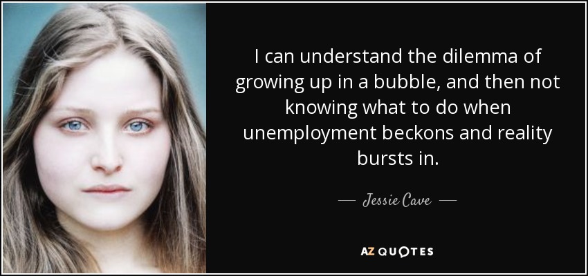 I can understand the dilemma of growing up in a bubble, and then not knowing what to do when unemployment beckons and reality bursts in. - Jessie Cave