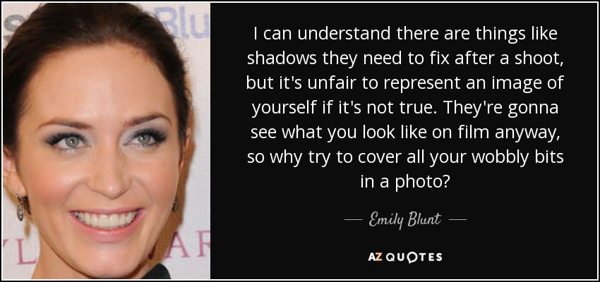 I can understand there are things like shadows they need to fix after a shoot, but it's unfair to represent an image of yourself if it's not true. They're gonna see what you look like on film anyway, so why try to cover all your wobbly bits in a photo? - Emily Blunt