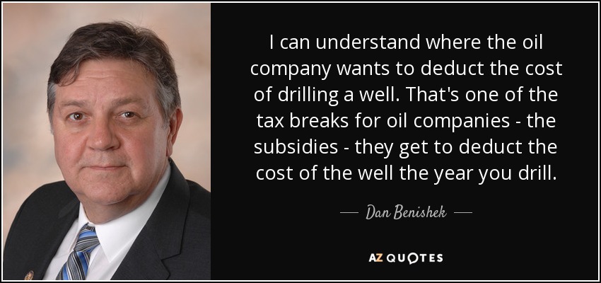 I can understand where the oil company wants to deduct the cost of drilling a well. That's one of the tax breaks for oil companies - the subsidies - they get to deduct the cost of the well the year you drill. - Dan Benishek