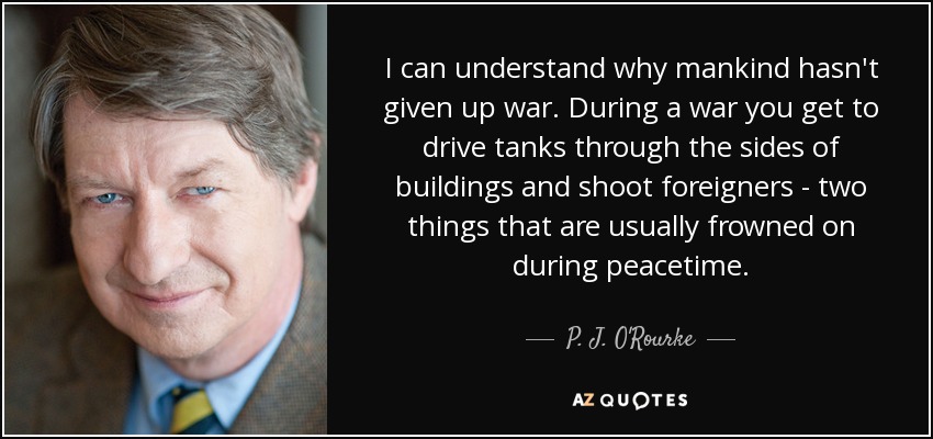 I can understand why mankind hasn't given up war. During a war you get to drive tanks through the sides of buildings and shoot foreigners - two things that are usually frowned on during peacetime. - P. J. O'Rourke