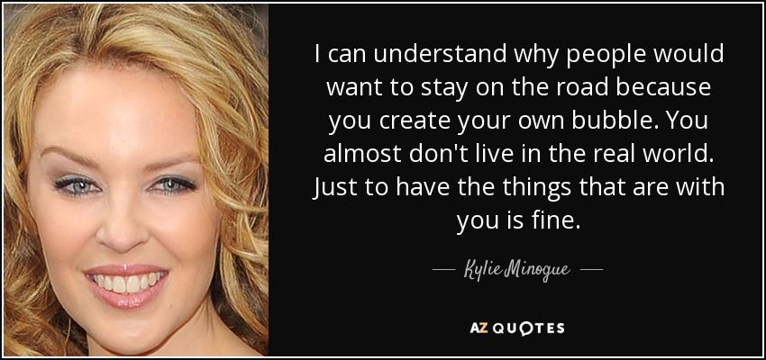 I can understand why people would want to stay on the road because you create your own bubble. You almost don't live in the real world. Just to have the things that are with you is fine. - Kylie Minogue