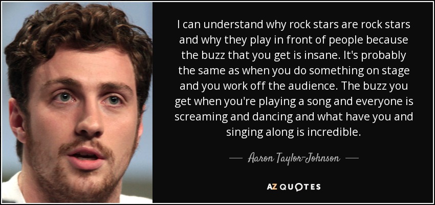 I can understand why rock stars are rock stars and why they play in front of people because the buzz that you get is insane. It's probably the same as when you do something on stage and you work off the audience. The buzz you get when you're playing a song and everyone is screaming and dancing and what have you and singing along is incredible. - Aaron Taylor-Johnson