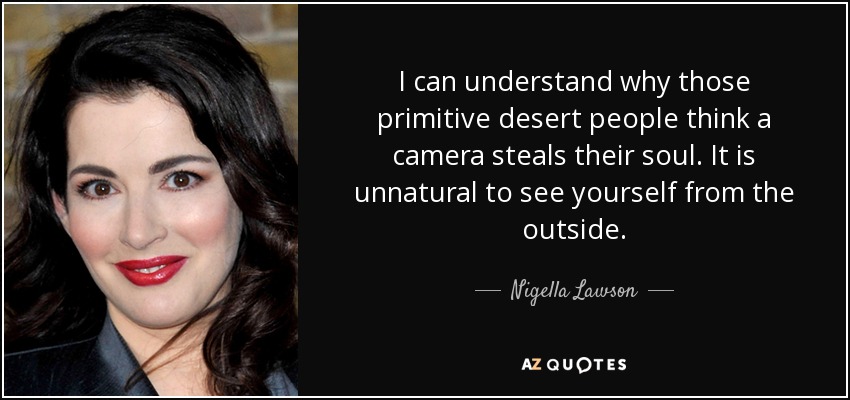 I can understand why those primitive desert people think a camera steals their soul. It is unnatural to see yourself from the outside. - Nigella Lawson