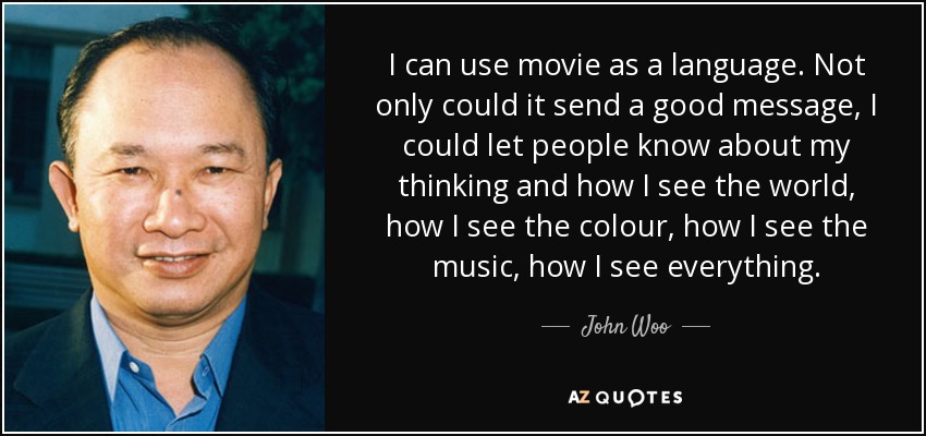 I can use movie as a language. Not only could it send a good message, I could let people know about my thinking and how I see the world, how I see the colour, how I see the music, how I see everything. - John Woo
