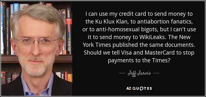 I can use my credit card to send money to the Ku Klux Klan, to antiabortion fanatics, or to anti-homosexual bigots, but I can't use it to send money to WikiLeaks. The New York Times published the same documents. Should we tell Visa and MasterCard to stop payments to the Times? - Jeff Jarvis