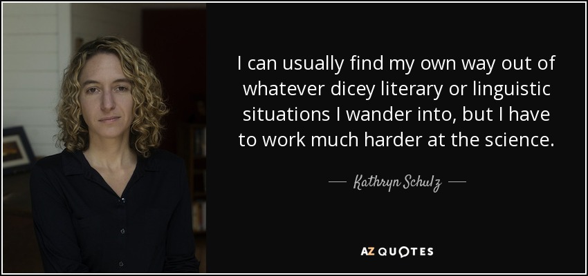 I can usually find my own way out of whatever dicey literary or linguistic situations I wander into, but I have to work much harder at the science. - Kathryn Schulz