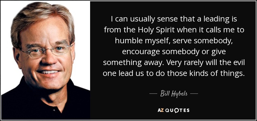 I can usually sense that a leading is from the Holy Spirit when it calls me to humble myself, serve somebody, encourage somebody or give something away. Very rarely will the evil one lead us to do those kinds of things. - Bill Hybels
