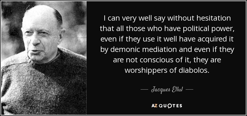 I can very well say without hesitation that all those who have political power, even if they use it well have acquired it by demonic mediation and even if they are not conscious of it, they are worshippers of diabolos. - Jacques Ellul