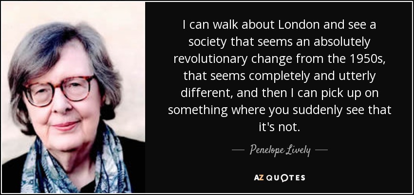 I can walk about London and see a society that seems an absolutely revolutionary change from the 1950s, that seems completely and utterly different, and then I can pick up on something where you suddenly see that it's not. - Penelope Lively
