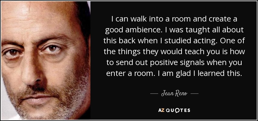 I can walk into a room and create a good ambience. I was taught all about this back when I studied acting. One of the things they would teach you is how to send out positive signals when you enter a room. I am glad I learned this. - Jean Reno