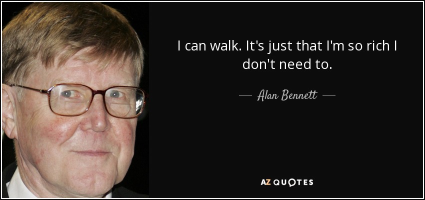 I can walk. It's just that I'm so rich I don't need to. - Alan Bennett