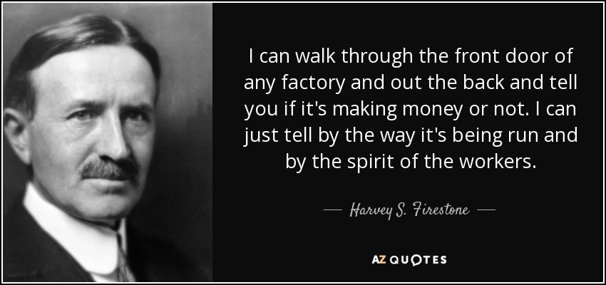 I can walk through the front door of any factory and out the back and tell you if it's making money or not. I can just tell by the way it's being run and by the spirit of the workers. - Harvey S. Firestone