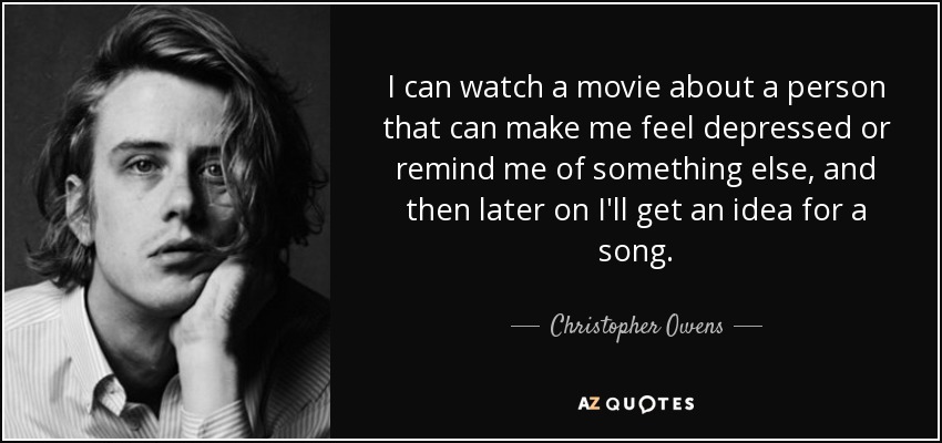 I can watch a movie about a person that can make me feel depressed or remind me of something else, and then later on I'll get an idea for a song. - Christopher Owens