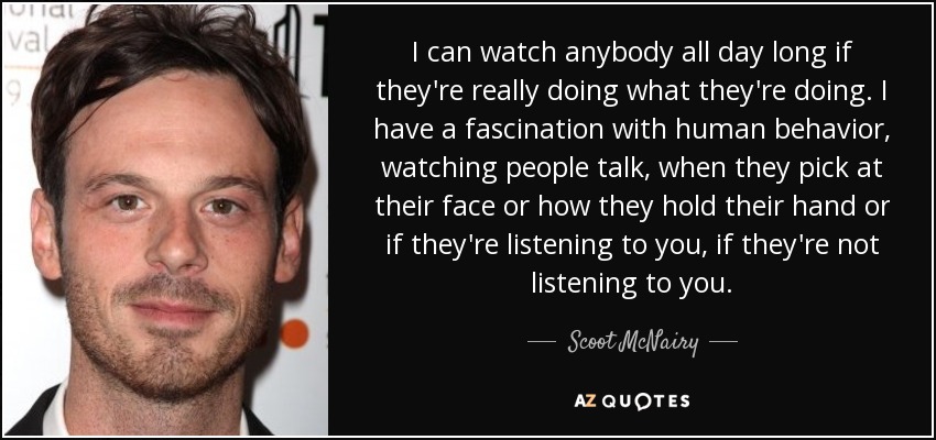 I can watch anybody all day long if they're really doing what they're doing. I have a fascination with human behavior, watching people talk, when they pick at their face or how they hold their hand or if they're listening to you, if they're not listening to you. - Scoot McNairy