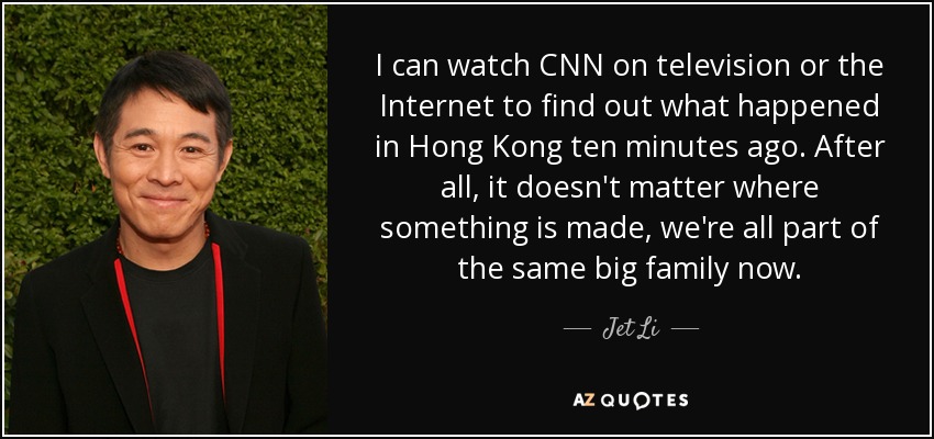I can watch CNN on television or the Internet to find out what happened in Hong Kong ten minutes ago. After all, it doesn't matter where something is made, we're all part of the same big family now. - Jet Li