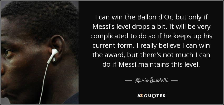 I can win the Ballon d'Or, but only if Messi's level drops a bit. It will be very complicated to do so if he keeps up his current form. I really believe I can win the award, but there's not much I can do if Messi maintains this level. - Mario Balotelli