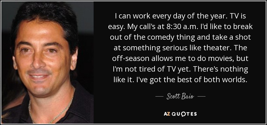 I can work every day of the year. TV is easy. My call's at 8:30 a.m. I'd like to break out of the comedy thing and take a shot at something serious like theater. The off-season allows me to do movies, but I'm not tired of TV yet. There's nothing like it. I've got the best of both worlds. - Scott Baio