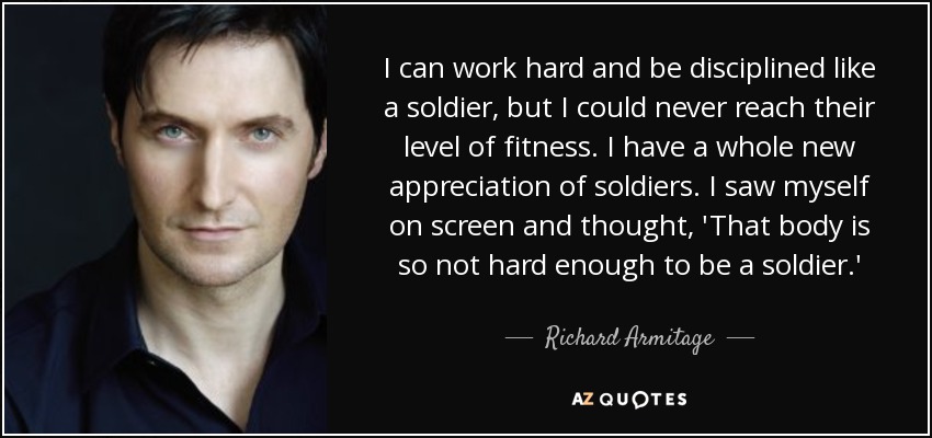 I can work hard and be disciplined like a soldier, but I could never reach their level of fitness. I have a whole new appreciation of soldiers. I saw myself on screen and thought, 'That body is so not hard enough to be a soldier.' - Richard Armitage