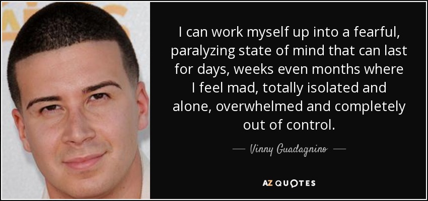 I can work myself up into a fearful, paralyzing state of mind that can last for days, weeks even months where I feel mad, totally isolated and alone, overwhelmed and completely out of control. - Vinny Guadagnino