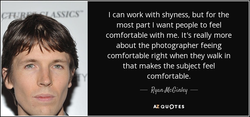 I can work with shyness, but for the most part I want people to feel comfortable with me. It's really more about the photographer feeing comfortable right when they walk in that makes the subject feel comfortable. - Ryan McGinley
