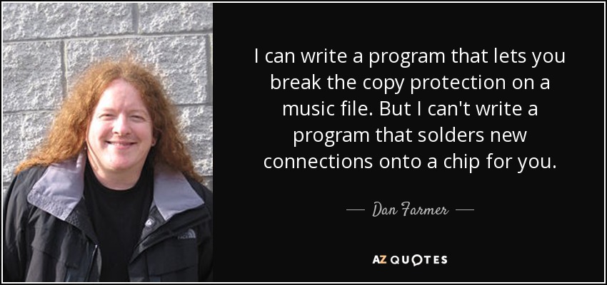 I can write a program that lets you break the copy protection on a music file. But I can't write a program that solders new connections onto a chip for you. - Dan Farmer
