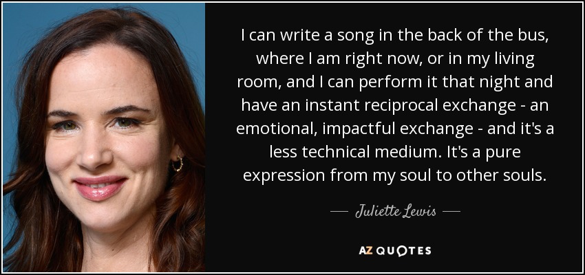 I can write a song in the back of the bus, where I am right now, or in my living room, and I can perform it that night and have an instant reciprocal exchange - an emotional, impactful exchange - and it's a less technical medium. It's a pure expression from my soul to other souls. - Juliette Lewis